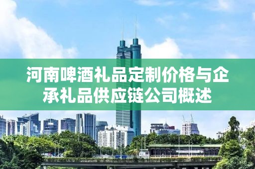 河南啤酒礼品定制价格与企承礼品供应链公司概述