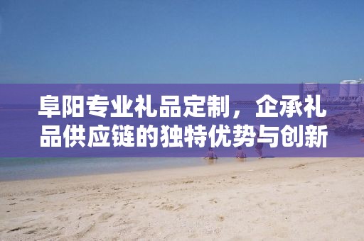 阜阳专业礼品定制，企承礼品供应链的独特优势与创新服务